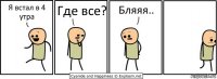 Я встал в 4 утра Где все? Бляяя..