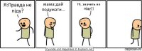 Я:Правда не піду? мама:дай подумати... Ні, значить не піду(((