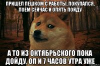 пришел пешком с работы, покупался, поем сейчас и опять пойду а то из октябрьского пока дойду, оп и 7 часов утра уже