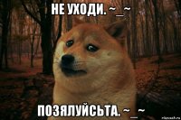 не уходи. ~_~ позялуйсьта. ~_~