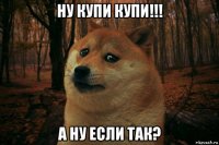 ну купи купи!!! а ну если так?