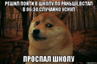 решил пойти в школу по раньше,встал в 06:30,случайно уснул проспал школу