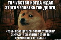 то чувство когда ждал этого человека так долго, чтобы пообщаться, потом отошёл на секунду, а он зашёл, потом ты приходишь и он вышел