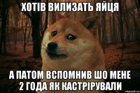 хотів вилизать яйця а патом вспомнив шо мене 2 года як кастрірували