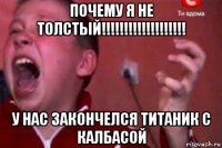 почему я не толстый!!!!!!!!!!!!!!!!!!! у нас закончелся титаник с калбасой