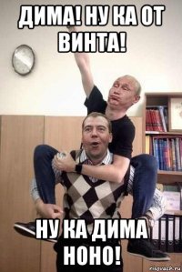 дима! ну ка от винта! ну ка дима ноно!