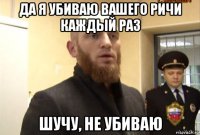 да я убиваю вашего ричи каждый раз шучу, не убиваю