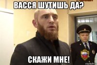 васся шутишь да? скажи мне!