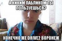 а киким пабликом ты пользуешься? конечно же drive2 воронеж