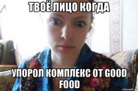 твоё лицо когда упорол комплекс от good food