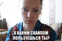  а каким скайпом пользуешься ты?