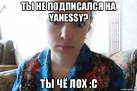 ты не подписался на yanessy? ты чё лох :с