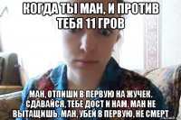 когда ты ман, и против тебя 11 гров ман, отпиши в первую на жучек. сдавайся, тебе дост и нам. ман не вытащишь. ман, убей в первую, не смерт