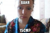 ваня 15см?