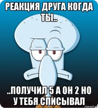 реакция друга когда ты.. ..получил 5 а он 2 но у тебя списывал