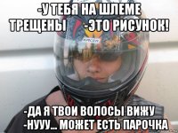 -у тебя на шлеме трещены       -это рисунок! -да я твои волосы вижу       -нууу... может есть парочка