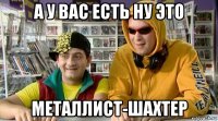 а у вас есть ну это металлист-шахтер