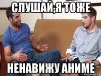 слушай,я тоже ненавижу аниме