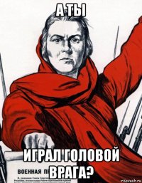 а ты играл головой врага?