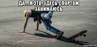 да.... я это, здесь спортом занимаюсь 
