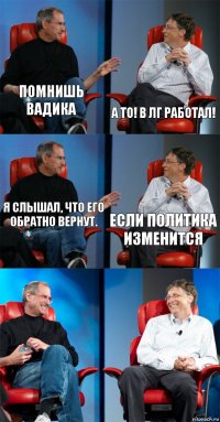 Помнишь Вадика А то! В ЛГ работал! Я слышал, что его обратно вернут. Если политика изменится  