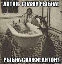 антон- скажи рыбка! рыбка скажи! антон!