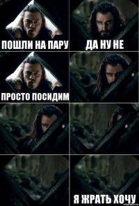 Пошли на пару Да ну не Просто посидим     Я жрать хочу