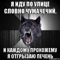 я иду по улице словно чумачечий, и каждому прохожему я отгрызаю печень