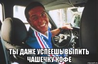  ты даже успеешь выпить чашечку кофе