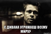  с дивана угрожаеш всему миру?