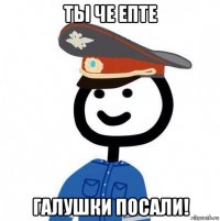 ты че епте галушки посали!