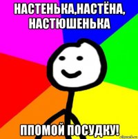 настенька,настёна, настюшенька ппомой посудку!