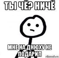 ты чё? ничё мне на днюху не подарил