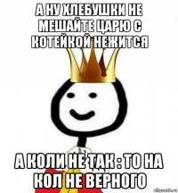 а ну хлебушки не мешайте царю с котейкой нежится а коли не так : то на кол не верного