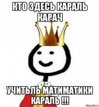 кто здесь караль карач учитьль матиматики караль !!!