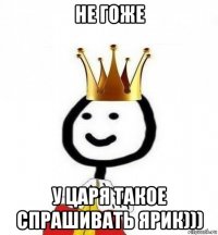 не гоже у царя такое спрашивать ярик)))