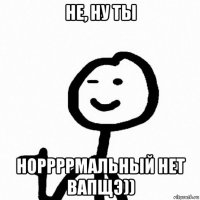 не, ну ты норрррмальный нет вапщэ))