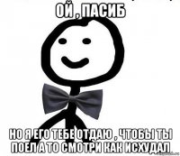 ой , пасиб но я его тебе отдаю , чтобы ты поел а то смотри как исхудал