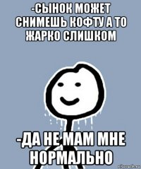 -сынок может снимешь кофту а то жарко слишком -да не мам мне нормально