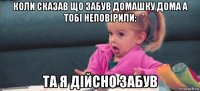 коли сказав що забув домашку дома а тобі неповірили: та я дійсно забув