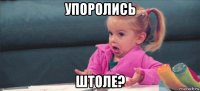 упоролись штоле?