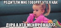 родители мне говорят что я как дура а кто меня рожал??