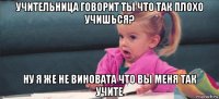 учительница говорит ты что так плохо учишься? ну я же не виновата что вы меня так учите