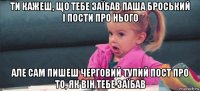 ти кажеш, що тебе заїбав паша броський і пости про нього але сам пишеш черговий тупий пост про то, як він тебе заїбав