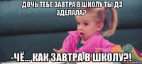 -дочь тебе завтра в школу ты дз зделала? -чё... как завтра в школу?!