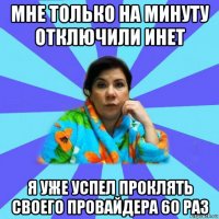 мне только на минуту отключили инет я уже успел проклять своего провайдера 60 раз