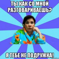 ты как со мной разговариваешь? я тебе не подружка!