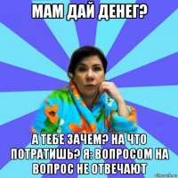 мам дай денег? а тебе зачем? на что потратишь? я: вопросом на вопрос не отвечают