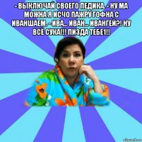 - выключай своего педика. - ну ма можна я исчо пажру гофна с иваншаем. - ива... иван... ивангей?! ну всё сука!!! пизда тебе1!! 