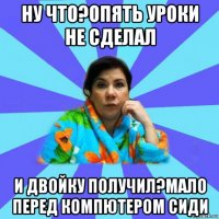 ну что?опять уроки не сделал и двойку получил?мало перед компютером сиди